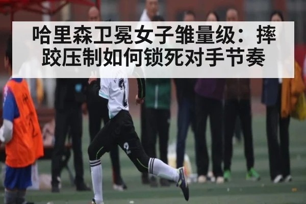 哈里森卫冕女子雏量级：摔跤压制如何锁死对手节奏