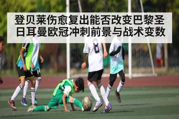 登贝莱伤愈复出能否改变巴黎圣日耳曼欧冠冲刺前景与战术变数